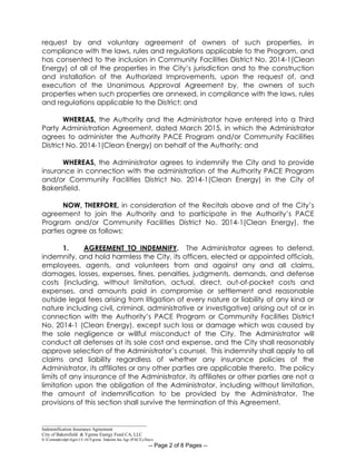 _____________________________________________
Indemnification Insurance Agreement
City of Bakersfield & Ygrene Energy Fund CA, LLC
S:CommdevdptAgrs15-16Ygrene Indemn Ins Agr (PACE).Docx
-- Page 2 of 8 Pages --
request by and voluntary agreement of owners of such properties, in
compliance with the laws, rules and regulations applicable to the Program, and
has consented to the inclusion in Community Facilities District No. 2014-1(Clean
Energy) of all of the properties in the City’s jurisdiction and to the construction
and installation of the Authorized Improvements, upon the request of, and
execution of the Unanimous Approval Agreement by, the owners of such
properties when such properties are annexed, in compliance with the laws, rules
and regulations applicable to the District; and
WHEREAS, the Authority and the Administrator have entered into a Third
Party Administration Agreement, dated March 2015, in which the Administrator
agrees to administer the Authority PACE Program and/or Community Facilities
District No. 2014-1(Clean Energy) on behalf of the Authority; and
WHEREAS, the Administrator agrees to indemnify the City and to provide
insurance in connection with the administration of the Authority PACE Program
and/or Community Facilities District No. 2014-1(Clean Energy) in the City of
Bakersfield.
NOW, THERFORE, in consideration of the Recitals above and of the City’s
agreement to join the Authority and to participate in the Authority’s PACE
Program and/or Community Facilities District No. 2014-1(Clean Energy), the
parties agree as follows:
1. AGREEMENT TO INDEMNIFY. The Administrator agrees to defend,
indemnify, and hold harmless the City, its officers, elected or appointed officials,
employees, agents, and volunteers from and against any and all claims,
damages, losses, expenses, fines, penalties, judgments, demands, and defense
costs (including, without limitation, actual, direct, out-of-pocket costs and
expenses, and amounts paid in compromise or settlement and reasonable
outside legal fees arising from litigation of every nature or liability of any kind or
nature including civil, criminal, administrative or investigative) arising out of or in
connection with the Authority’s PACE Program or Community Facilities District
No. 2014-1 (Clean Energy), except such loss or damage which was caused by
the sole negligence or willful misconduct of the City. The Administrator will
conduct all defenses at its sole cost and expense, and the City shall reasonably
approve selection of the Administrator’s counsel. This indemnity shall apply to all
claims and liability regardless of whether any insurance policies of the
Administrator, its affiliates or any other parties are applicable thereto. The policy
limits of any insurance of the Administrator, its affiliates or other parties are not a
limitation upon the obligation of the Administrator, including without limitation,
the amount of indemnification to be provided by the Administrator. The
provisions of this section shall survive the termination of this Agreement.
 