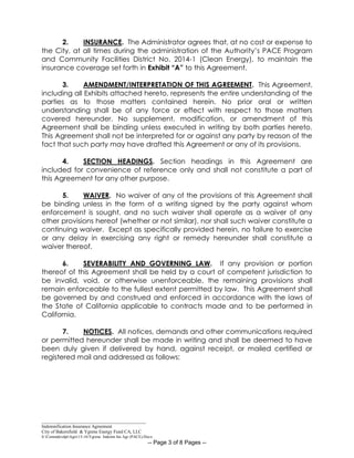 _____________________________________________
Indemnification Insurance Agreement
City of Bakersfield & Ygrene Energy Fund CA, LLC
S:CommdevdptAgrs15-16Ygrene Indemn Ins Agr (PACE).Docx
-- Page 3 of 8 Pages --
2. INSURANCE. The Administrator agrees that, at no cost or expense to
the City, at all times during the administration of the Authority’s PACE Program
and Community Facilities District No. 2014-1 (Clean Energy), to maintain the
insurance coverage set forth in Exhibit “A” to this Agreement.
3. AMENDMENT/INTERPRETATION OF THIS AGREEMENT. This Agreement,
including all Exhibits attached hereto, represents the entire understanding of the
parties as to those matters contained herein. No prior oral or written
understanding shall be of any force or effect with respect to those matters
covered hereunder. No supplement, modification, or amendment of this
Agreement shall be binding unless executed in writing by both parties hereto.
This Agreement shall not be interpreted for or against any party by reason of the
fact that such party may have drafted this Agreement or any of its provisions.
4. SECTION HEADINGS. Section headings in this Agreement are
included for convenience of reference only and shall not constitute a part of
this Agreement for any other purpose.
5. WAIVER. No waiver of any of the provisions of this Agreement shall
be binding unless in the form of a writing signed by the party against whom
enforcement is sought, and no such waiver shall operate as a waiver of any
other provisions hereof (whether or not similar), nor shall such waiver constitute a
continuing waiver. Except as specifically provided herein, no failure to exercise
or any delay in exercising any right or remedy hereunder shall constitute a
waiver thereof.
6. SEVERABILITY AND GOVERNING LAW. If any provision or portion
thereof of this Agreement shall be held by a court of competent jurisdiction to
be invalid, void, or otherwise unenforceable, the remaining provisions shall
remain enforceable to the fullest extent permitted by law. This Agreement shall
be governed by and construed and enforced in accordance with the laws of
the State of California applicable to contracts made and to be performed in
California.
7. NOTICES. All notices, demands and other communications required
or permitted hereunder shall be made in writing and shall be deemed to have
been duly given if delivered by hand, against receipt, or mailed certified or
registered mail and addressed as follows:
 