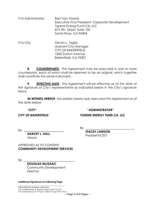 _____________________________________________
Indemnification Insurance Agreement
City of Bakersfield & Ygrene Energy Fund CA, LLC
S:CommdevdptAgrs15-16Ygrene Indemn Ins Agr (PACE).Docx
-- Page 4 of 8 Pages --
If to Administrator: Bart Van Voorhis
Executive Vice President, Corporate Development
Ygrene Energy Fund CA, LLC
815 5th Street, Suite 100
Santa Rosa, CA 95404
If to City: Steven L. Teglia
Assistant City Manager
CITY OF BAKERSFIELD
1600 Truxtun Avenue
Bakersfield, CA 93301
8. COUNTERPARTS. This Agreement may be executed in one or more
counterparts, each of which shall be deemed to be an original, which together
shall constitute the same instrument.
9. EFFECTIVE DATE. This Agreement will be effective as of the date of
the signature of City’s representative as indicated below in the City’s signature
block.
IN WITNESS HEREOF, the parties hereto duly executed this Agreement as of
the date below.
“CITY”
CITY OF BAKERSFIELD
By:
HARVEY L. HALL
Mayor
APPROVED AS TO CONTENT:
COMMUNITY DEVELOPMENT SERVICES
By: __________________________________
DOUGLAS McISAAC
Community Development
Director
Additional Signatures on Following Page
“ADMINISTRATOR”
YGRENE ENERGY FUND CA, LLC
By:
STACEY LAWSON
President/CEO
 