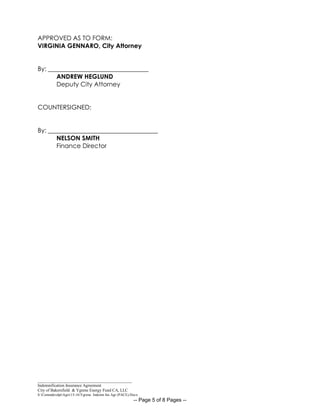_____________________________________________
Indemnification Insurance Agreement
City of Bakersfield & Ygrene Energy Fund CA, LLC
S:CommdevdptAgrs15-16Ygrene Indemn Ins Agr (PACE).Docx
-- Page 5 of 8 Pages --
APPROVED AS TO FORM:
VIRGINIA GENNARO, City Attorney
By: ________________________________
ANDREW HEGLUND
Deputy City Attorney
COUNTERSIGNED:
By: ___________________________________
NELSON SMITH
Finance Director
 