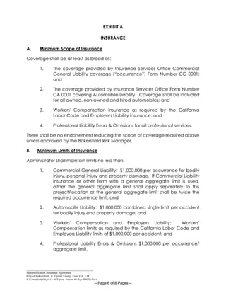 _____________________________________________
Indemnification Insurance Agreement
City of Bakersfield & Ygrene Energy Fund CA, LLC
S:CommdevdptAgrs15-16Ygrene Indemn Ins Agr (PACE).Docx
-- Page 6 of 8 Pages --
EXHIBIT A
INSURANCE
A. Minimum Scope of Insurance
Coverage shall be at least as broad as:
1. The coverage provided by Insurance Services Office Commercial
General Liability coverage (“occurrence”) Form Number CG 0001;
and
2. The coverage provided by Insurance Services Office Form Number
CA 0001 covering Automobile Liability. Coverage shall be included
for all owned, non-owned and hired automobiles; and
3. Workers' Compensation insurance as required by the California
Labor Code and Employers Liability insurance; and
4. Professional Liability Errors & Omissions for all professional services.
There shall be no endorsement reducing the scope of coverage required above
unless approved by the Bakersfield Risk Manager.
B. Minimum Limits of Insurance
Administrator shall maintain limits no less than:
1. Commercial General Liability: $1,000,000 per occurrence for bodily
injury, personal injury and property damage. If Commercial Liability
Insurance or other form with a general aggregate limit is used,
either the general aggregate limit shall apply separately to this
project/location or the general aggregate limit shall be twice the
required occurrence limit; and
2. Automobile Liability: $1,000,000 combined single limit per accident
for bodily injury and property damage; and
3. Workers' Compensation and Employers Liability: Workers'
Compensation limits as required by the California Labor Code and
Employers Liability limits of $1,000,000 per accident; and
4. Professional Liability Errors & Omissions $1,000,000 per occurrence/
aggregate limit.
 