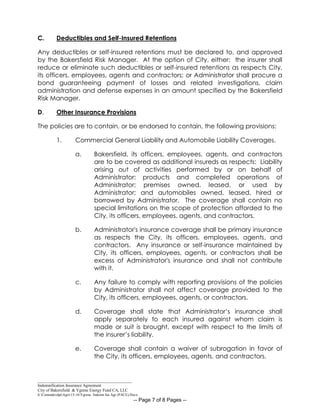 _____________________________________________
Indemnification Insurance Agreement
City of Bakersfield & Ygrene Energy Fund CA, LLC
S:CommdevdptAgrs15-16Ygrene Indemn Ins Agr (PACE).Docx
-- Page 7 of 8 Pages --
C. Deductibles and Self-Insured Retentions
Any deductibles or self-insured retentions must be declared to, and approved
by the Bakersfield Risk Manager. At the option of City, either: the insurer shall
reduce or eliminate such deductibles or self-insured retentions as respects City,
its officers, employees, agents and contractors; or Administrator shall procure a
bond guaranteeing payment of losses and related investigations, claim
administration and defense expenses in an amount specified by the Bakersfield
Risk Manager.
D. Other Insurance Provisions
The policies are to contain, or be endorsed to contain, the following provisions:
1. Commercial General Liability and Automobile Liability Coverages.
a. Bakersfield, its officers, employees, agents, and contractors
are to be covered as additional insureds as respects: Liability
arising out of activities performed by or on behalf of
Administrator; products and completed operations of
Administrator; premises owned, leased, or used by
Administrator; and automobiles owned, leased, hired or
borrowed by Administrator. The coverage shall contain no
special limitations on the scope of protection afforded to the
City, its officers, employees, agents, and contractors.
b. Administrator's insurance coverage shall be primary insurance
as respects the City, its officers, employees, agents, and
contractors. Any insurance or self-insurance maintained by
City, its officers, employees, agents, or contractors shall be
excess of Administrator's insurance and shall not contribute
with it.
c. Any failure to comply with reporting provisions of the policies
by Administrator shall not affect coverage provided to the
City, its officers, employees, agents, or contractors.
d. Coverage shall state that Administrator’s insurance shall
apply separately to each insured against whom claim is
made or suit is brought, except with respect to the limits of
the insurer’s liability.
e. Coverage shall contain a waiver of subrogation in favor of
the City, its officers, employees, agents, and contractors.
 