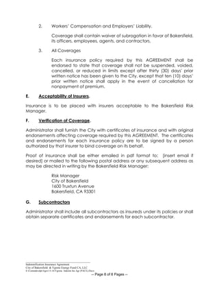 _____________________________________________
Indemnification Insurance Agreement
City of Bakersfield & Ygrene Energy Fund CA, LLC
S:CommdevdptAgrs15-16Ygrene Indemn Ins Agr (PACE).Docx
-- Page 8 of 8 Pages --
2. Workers’ Compensation and Employers’ Liability.
Coverage shall contain waiver of subrogation in favor of Bakersfield,
its officers, employees, agents, and contractors.
3. All Coverages
Each insurance policy required by this AGREEMENT shall be
endorsed to state that coverage shall not be suspended, voided,
cancelled, or reduced in limits except after thirty (30) days' prior
written notice has been given to the City, except that ten (10) days’
prior written notice shall apply in the event of cancellation for
nonpayment of premium.
E. Acceptability of Insurers.
Insurance is to be placed with insurers acceptable to the Bakersfield Risk
Manager.
F. Verification of Coverage.
Administrator shall furnish the City with certificates of insurance and with original
endorsements affecting coverage required by this AGREEMENT. The certificates
and endorsements for each insurance policy are to be signed by a person
authorized by that insurer to bind coverage on its behalf.
Proof of insurance shall be either emailed in pdf format to: [insert email if
desired] or mailed to the following postal address or any subsequent address as
may be directed in writing by the Bakersfield Risk Manager:
Risk Manager
City of Bakersfield
1600 Truxtun Avenue
Bakersfield, CA 93301
G. Subcontractors
Administrator shall include all subcontractors as insureds under its policies or shall
obtain separate certificates and endorsements for each subcontractor.
 
