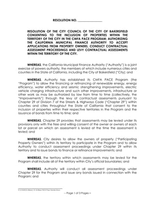 _____________________________
S:COUNCILResos15-16Reso PACE Prop Owners.Docx
-- Page 1 of 3 Pages –
RESOLUTION NO. ________________
RESOLUTION OF THE CITY COUNCIL OF THE CITY OF BAKERSFIELD
CONSENTING TO THE INCLUSION OF PROPERTIES WITHIN THE
TERRITORY OF THE CITY IN THE CMFA PACE PROGRAM; AUTHORIZING
THE CALIFORNIA MUNICIPAL FINANCE AUTHORITY TO ACCEPT
APPLICATIONS FROM PROPERTY OWNERS, CONDUCT CONTRACTUAL
ASSESSMENT PROCEEDINGS AND LEVY CONTRACTUAL ASSESSMENTS
WITHIN THE TERRITORY OF THE CITY.
WHEREAS, the California Municipal Finance Authority (“Authority”) is a joint
exercise of powers authority, the members of which include numerous cities and
counties in the State of California, including the City of Bakersfield (“City); and
WHEREAS, Authority has established its CMFA PACE Program (the
“Program”) to allow the financing or refinancing of renewable energy, energy
efficiency, water efficiency and seismic strengthening improvements, electric
vehicle charging infrastructure and such other improvements, infrastructure or
other work as may be authorized by law from time to time (collectively, the
“Improvements”) through the levy of contractual assessments pursuant to
Chapter 29 of Division 7 of the Streets & Highways Code (“Chapter 29”) within
counties and cities throughout the State of California that consent to the
inclusion of properties within their respective territories in the Program and the
issuance of bonds from time to time; and
WHEREAS, Chapter 29 provides that assessments may be levied under its
provisions only with the free and willing consent of the owner or owners of each
lot or parcel on which an assessment is levied at the time the assessment is
levied; and
WHEREAS, City desires to allow the owners of property (“Participating
Property Owners”) within its territory to participate in the Program and to allow
Authority to conduct assessment proceedings under Chapter 29 within its
territory and to issue bonds to finance or refinance Improvements; and
WHEREAS, the territory within which assessments may be levied for the
Program shall include all of the territory within City’s official boundaries; and
WHEREAS, Authority will conduct all assessment proceedings under
Chapter 29 for the Program and issue any bonds issued in connection with the
Program; and
 