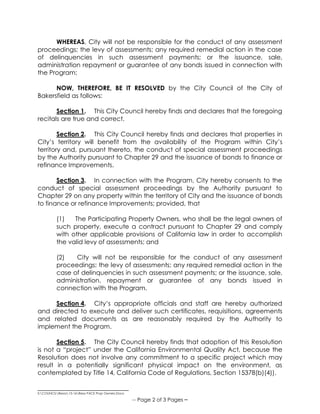 _____________________________
S:COUNCILResos15-16Reso PACE Prop Owners.Docx
-- Page 2 of 3 Pages –
WHEREAS, City will not be responsible for the conduct of any assessment
proceedings; the levy of assessments; any required remedial action in the case
of delinquencies in such assessment payments; or the issuance, sale,
administration repayment or guarantee of any bonds issued in connection with
the Program;
NOW, THEREFORE, BE IT RESOLVED by the City Council of the City of
Bakersfield as follows:
Section 1. This City Council hereby finds and declares that the foregoing
recitals are true and correct.
Section 2. This City Council hereby finds and declares that properties in
City’s territory will benefit from the availability of the Program within City’s
territory and, pursuant thereto, the conduct of special assessment proceedings
by the Authority pursuant to Chapter 29 and the issuance of bonds to finance or
refinance Improvements.
Section 3. In connection with the Program, City hereby consents to the
conduct of special assessment proceedings by the Authority pursuant to
Chapter 29 on any property within the territory of City and the issuance of bonds
to finance or refinance Improvements; provided, that
(1) The Participating Property Owners, who shall be the legal owners of
such property, execute a contract pursuant to Chapter 29 and comply
with other applicable provisions of California law in order to accomplish
the valid levy of assessments; and
(2) City will not be responsible for the conduct of any assessment
proceedings; the levy of assessments; any required remedial action in the
case of delinquencies in such assessment payments; or the issuance, sale,
administration, repayment or guarantee of any bonds issued in
connection with the Program.
Section 4. City’s appropriate officials and staff are hereby authorized
and directed to execute and deliver such certificates, requisitions, agreements
and related documents as are reasonably required by the Authority to
implement the Program.
Section 5. The City Council hereby finds that adoption of this Resolution
is not a “project” under the California Environmental Quality Act, because the
Resolution does not involve any commitment to a specific project which may
result in a potentially significant physical impact on the environment, as
contemplated by Title 14, California Code of Regulations, Section 15378(b)(4)).
 