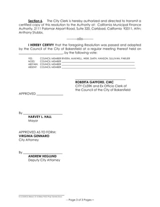 _____________________________
S:COUNCILResos15-16Reso PACE Prop Owners.Docx
-- Page 3 of 3 Pages –
Section 6. The City Clerk is hereby authorized and directed to transmit a
certified copy of this resolution to the Authority at: California Municipal Finance
Authority, 2111 Palomar Airport Road, Suite 320, Carlsbad, California 92011, Attn:
Anthony Stubbs.
----------o0o----------
I HEREBY CERTIFY that the foregoing Resolution was passed and adopted
by the Council of the City of Bakersfield at a regular meeting thereof held on
____________________________, by the following vote:
YES: COUNCIL MEMBER RIVERA, MAXWELL, WEIR, SMITH, HANSON, SULLIVAN, PARLIER
NOES: COUNCIL MEMBER ______________________________________________________________
ABSTAIN: COUNCIL MEMBER ______________________________________________________________
ABSENT: COUNCIL MEMBER _______________________________________________________________
________________________________
ROBERTA GAFFORD, CMC
CITY CLERK and Ex Officio Clerk of
the Council of the City of Bakersfield
APPROVED _________________
By _________________________
HARVEY L. HALL
Mayor
APPROVED AS TO FORM:
VIRGINIA GENNARO
City Attorney
By _________________________
ANDREW HEGLUND
Deputy City Attorney
 