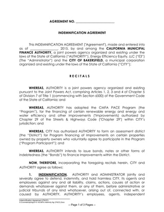 __________________________________
Indemnification Agreement (PACE)
S:CommdevdptAgrs15-16CMFA Indemnity Agr (PACE).Docx
-- Page 1 of 3 Pages --
AGREEMENT NO. ________________________
INDEMNIFICATION AGREEMENT
This INDEMNIFICATION AGREEMENT ("Agreement"), made and entered into
as of _________________, 2015, by and among the CALIFORNIA MUNICIPAL
FINANCE AUTHORITY, a joint powers agency organized and existing under the
laws of the State of California (“AUTHORITY”), Energy Efficiency Equity, LLC (“E3”)
(The “Administrator”) and the CITY OF BAKERSFIELD, a municipal corporation
organized and existing under the laws of the State of California (“CITY”);
R E C I T A L S
WHEREAS, AUTHORITY is a joint powers agency organized and existing
pursuant to the Joint Powers Act, comprising Articles 1, 2, 3 and 4 of Chapter 5
of Division 7 of Title 1 (commencing with Section 6500) of the Government Code
of the State of California; and
WHEREAS, AUTHORITY has adopted the CMFA PACE Program (the
“Program”), for the financing of certain renewable energy and energy and
water efficiency and other improvements ("Improvements) authorized by
Chapter 29 of the Streets & Highways Code ("Chapter 29") within CITY’s
jurisdiction; and
WHEREAS, CITY has authorized AUTHORITY to form an assessment district
(the “District”) for Program financing of Improvements on certain properties
owned by property owners who voluntarily agree to participate in the Program
(“Program Participant”); and
WHEREAS, AUTHORITY intends to issue bonds, notes or other forms of
indebtedness (the “Bonds”) to finance Improvements within the District.
NOW, THEREFORE, incorporating the foregoing recitals herein, CITY and
AUTHORITY agree as follows:
1. INDEMNIFICATION. AUTHORITY and ADMINISTRATOR jointly and
severally agree to defend, indemnify, and hold harmless CITY, its agents and
employees against any and all liability, claims, actions, causes of action or
demands whatsoever against them, or any of them, before administrative or
judicial tribunals of any kind whatsoever, arising out of, connected with, or
caused by AUTHORITY, AUTHORITY’s employees, agents, independent
 