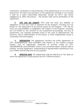__________________________________
Indemnification Agreement (PACE)
S:CommdevdptAgrs15-16CMFA Indemnity Agr (PACE).Docx
-- Page 2 of 3 Pages --
contractors, companies or subcontractors in the performance of, or in any way
arising from, the terms and provisions of this Agreement whether or not caused
in part by a party indemnified hereunder, except for CITY’s sole active
negligence or willful misconduct. This Section shall survive termination of this
Agreement.
2. CITY HAS NO LIABILITY. CITY shall not have any liabilities or
obligations or incur any costs or expenses for the Program, including, but not
limited to, the repayment of any bonds issued for the Program. CITY will not
have any responsibilities or obligations with respect to the Program, including,
but not limited to, the conduct of any assessment proceedings, the levy of
assessments, any required remedial action in the case of delinquencies, the
issuance, sale or administration of the bonds, or other indebtedness issued in
connection with the Program.
3. INTEGRATION. This Agreement contains the entire agreement of
CITY, ADMINISTRATOR, and AUTHORITY with respect to the matters covered
hereby, and no agreement, statement or promise made by CITY,
ADMINISTRATOR, and AUTHORITY which is not contained herein, shall be valid or
binding. No prior agreement, understanding or representation pertaining to any
such matter shall be effective for any purpose.
4. EFFECTIVE DATE. This Agreement shall be effective on the date on
which this Agreement is executed by the CITY (“Effective Date”).
 