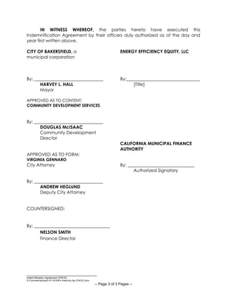 __________________________________
Indemnification Agreement (PACE)
S:CommdevdptAgrs15-16CMFA Indemnity Agr (PACE).Docx
-- Page 3 of 3 Pages --
IN WITNESS WHEREOF, the parties hereto have executed this
Indemnification Agreement by their officers duly authorized as of the day and
year first written above.
CITY OF BAKERSFIELD, a ENERGY EFFICIENCY EQUITY, LLC
municipal corporation
By: _______________________________ By:_________________________________
HARVEY L. HALL [Title]
Mayor
APPROVED AS TO CONTENT:
COMMUNITY DEVELOPMENT SERVICES
By: _______________________________
DOUGLAS McISAAC
Community Development
Director
CALIFORNIA MUNICIPAL FINANCE
AUTHORITY
APPROVED AS TO FORM:
VIRGINIA GENNARO
City Attorney By: ______________________________
Authorized Signatory
By: _______________________________
ANDREW HEGLUND
Deputy City Attorney
COUNTERSIGNED:
By: __________________________________
NELSON SMITH
Finance Director
 