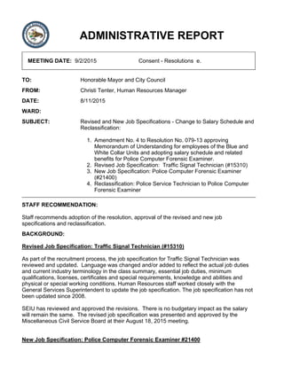 ADMINISTRATIVE REPORT
MEETING DATE: 9/2/2015 Consent - Resolutions e.
TO: Honorable Mayor and City Council
FROM: Christi Tenter, Human Resources Manager
DATE: 8/11/2015
WARD:
SUBJECT: Revised and New Job Specifications - Change to Salary Schedule and
Reclassification:
Amendment No. 4 to Resolution No. 079-13 approving
Memorandum of Understanding for employees of the Blue and
White Collar Units and adopting salary schedule and related
benefits for Police Computer Forensic Examiner.
1.
Revised Job Specification: Traffic Signal Technician (#15310)2.
New Job Specification: Police Computer Forensic Examiner
(#21400)
3.
Reclassification: Police Service Technician to Police Computer
Forensic Examiner
4.
STAFF RECOMMENDATION:
Staff recommends adoption of the resolution, approval of the revised and new job
specifications and reclassification.
BACKGROUND:
Revised Job Specification: Traffic Signal Technician (#15310)
As part of the recruitment process, the job specification for Traffic Signal Technician was
reviewed and updated. Language was changed and/or added to reflect the actual job duties
and current industry terminology in the class summary, essential job duties, minimum
qualifications, licenses, certificates and special requirements, knowledge and abilities and
physical or special working conditions. Human Resources staff worked closely with the
General Services Superintendent to update the job specification. The job specification has not
been updated since 2008.
SEIU has reviewed and approved the revisions. There is no budgetary impact as the salary
will remain the same. The revised job specification was presented and approved by the
Miscellaneous Civil Service Board at their August 18, 2015 meeting.
New Job Specification: Police Computer Forensic Examiner #21400
 