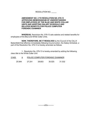RESOLUTION NO. _____
AMENDMENT NO. 4 TO RESOLUTION NO. 079-13
APPROVING MEMORANDUM OF UNDERSTANDING
FOR EMPLOYEES OF THE BLUE AND WHITE COLLAR
UNITS AND ADOPTING SALARY SCHEDULE AND
RELATED BENEFITS FOR POLICE COMPUTER
FORENSIC EXAMINER
WHEREAS, Resolution No. 079-13 sets salaries and related benefits for
employees of the Blue and White Collar Units.
NOW, THEREFORE, BE IT RESOLVED by the Council of the City of
Bakersfield that effective immediately following Council action, the Salary Schedule, a
part of the Resolution No. 079-13 is hereby amended as follows:
1. Resolution No. 079-13 is hereby amended by adding the following
class title to the White Collar Unit:
21400 A POLICE COMPUTER FORENSIC EXAMINER
25.944 27.241 28.603 30.025 31.532
----------oOo----------
 