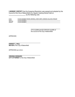I HEREBY CERTIFY that the foregoing Resolution was passed and adopted by the
Council of the City of Bakersfield at a regular meeting thereof held on
____________________, by the following vote:
AYES: COUNCILMEMBER RIVERA, MAXWELL, WEIR, SMITH, HANSON, SULLIVAN, PARLIER
NOES: COUNCILMEMBER______________________________________________________________
ABSTAIN: COUNCILMEMBER______________________________________________________________
ABSENT: COUNCILMEMBER______________________________________________________________
_______________________________________
CITY CLERK and EX OFFICIO CLERK of
the Council of the City of Bakersfield
APPROVED
__________________________________________
HARVEY L. HALL
MAYOR of the City of Bakersfield
APPROVED as to form:
__________________________________________
VIRGINIA GENNARO
CITY ATTORNEY of the City of Bakersfield
 