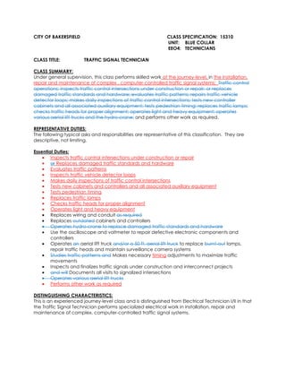 CITY OF BAKERSFIELD CLASS SPECIFICATION: 15310
UNIT: BLUE COLLAR
EEO4: TECHNICIANS
CLASS TITLE: TRAFFIC SIGNAL TECHNICIAN
CLASS SUMMARY:
Under general supervision, this class performs skilled work at the journey-level, in the installation,
repair and maintenance of complex , computer-controlled traffic signal systems; Traffic control
operations; inspects traffic control intersections under construction or repair; or replaces
damaged traffic standards and hardware; evaluates traffic patterns; repairs traffic vehicle
detector loops; makes daily inspections of traffic control intersections; tests new controller
cabinets and all associated auxiliary equipment; tests pedestrian timing; replaces traffic lamps;
checks traffic heads for proper alignment; operates light and heavy equipment; operates
various aerial lift trucks and the hydro-crane; and performs other work as required.
REPRESENTATIVE DUTIES:
The following typical asks and responsibilities are representative of this classification. They are
descriptive, not limiting.
Essential Duties:
• Inspects traffic control intersections under construction or repair
• or Replaces damaged traffic standards and hardware
• Evaluates traffic patterns
• Inspects traffic vehicle detector loops
• Makes daily inspections of traffic control intersections
• Tests new cabinets and controllers and all associated auxiliary equipment
• Tests pedestrian timing
• Replaces traffic lamps
• Checks traffic heads for proper alignment
• Operates light and heavy equipment
• Replaces wiring and conduit as required
• Replaces outdated cabinets and controllers
• Operates hydro-crane to replace damaged traffic standards and hardware
• Use the oscilloscope and voltmeter to repair defective electronic components and
controllers
• Operates an aerial lift truck and/or a 50 ft. aerial lift truck to replace burnt-out lamps,
repair traffic heads and maintain surveillance camera systems
• Studies traffic patterns and Makes necessary timing adjustments to maximize traffic
movements
• Inspects and finalizes traffic signals under construction and interconnect projects
• and will Documents all visits to signalized intersections
• Operates various aerial lift trucks
• Performs other work as required
DISTINGUISHING CHARACTERISTICS:
This is an experienced journey-level class and is distinguished from Electrical Technician I/II in that
the Traffic Signal Technician performs specialized electrical work in installation, repair and
maintenance of complex, computer-controlled traffic signal systems.
 