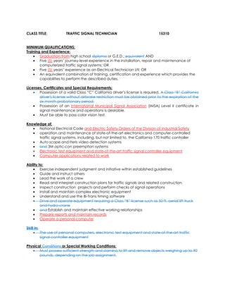 CLASS TITLE: TRAFFIC SIGNAL TECHNICIAN 15310
MINIMUM QUALIFICATIONS:
Training and Experience:
• Graduation from high school diploma or G.E.D.; equivalent AND
• Five (5) years’ journey-level experience in the installation, repair and maintenance of
computerized traffic signal systems; OR
• Five (5) years’ experience as an Electrical Technician I/II; OR
• An equivalent combination of training, certification and experience which provides the
capabilities to perform the described duties.
Licenses, Certificates and Special Requirements:
• Possession of a valid Class “C” California driver’s license is required. A Class “B” California
driver's license without airbrake restriction must be obtained prior to the expiration of the
six month probationary period.
• Possession of an International Municipal Signal Association (IMSA) Level II certificate in
signal maintenance and operations is desirable.
• Must be able to pass color vision test.
Knowledge of:
• National Electrical Code and Electric Safety Orders of the Division of Industrial Safety
• operation and maintenance of state-of-the-art electronics and computer-controlled
traffic signal systems, including, but not limited to, the California 170 traffic controller
• Auto scope and Iteris video detection systems
• and 3M optic-con preemption systems
• Electronic test equipment and state-of-the-art traffic signal controller equipment
• Computer applications related to work
Ability to:
• Exercise independent judgment and initiative within established guidelines
• Guide and instruct others
• Lead the work of a crew
• Read and interpret construction plans for traffic signals and related construction
• Inspect construction projects and perform checks of signal operations
• Install and maintain complex electronic equipment
• Understand and use the Bi-Trans timing software
• Drive and operate equipment requiring a Class “B” license such as 50 ft. aerial lift truck
and hydro-crane
• and Establish and maintain effective working relationships
• Prepare reports and maintain records
• Operate a personal computer
Skill in:
• The use of personal computers, electronic test equipment and state-of-the-art traffic
signal controller equipment
Physical Conditions or Special Working Conditions:
• Must possess sufficient strength and stamina to lift and remove objects weighing up to 90
pounds, depending on the job assignment.
 