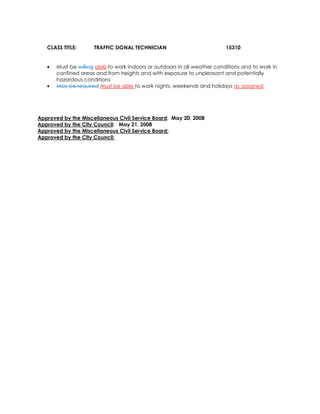 CLASS TITLE: TRAFFIC SIGNAL TECHNICIAN 15310
• Must be willing able to work indoors or outdoors in all weather conditions and to work in
confined areas and from heights and with exposure to unpleasant and potentially
hazardous conditions
• May be required Must be able to work nights, weekends and holidays as assigned
Approved by the Miscellaneous Civil Service Board: May 20, 2008
Approved by the City Council: May 21, 2008
Approved by the Miscellaneous Civil Service Board:
Approved by the City Council:
 