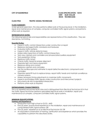 CITY OF BAKERSFIELD CLASS SPECIFICATION: 15310
UNIT: BLUE COLLAR
EEO4: TECHNICIANS
CLASS TITLE: TRAFFIC SIGNAL TECHNICIAN
CLASS SUMMARY:
Under general supervision, this class performs skilled work at the journey-level, in the installation,
repair and maintenance of complex, computer-controlled traffic signal systems; and performs
other work as required.
REPRESENTATIVE DUTIES:
The following typical asks and responsibilities are representative of this classification. They are
descriptive, not limiting.
Essential Duties:
• Inspects traffic control intersections under construction or repair
• Replaces damaged traffic standards and hardware
• Evaluates traffic patterns
• Inspects traffic vehicle detector loops
• Makes daily inspections of traffic control intersections
• Tests new cabinets and controllers and all associated auxiliary equipment
• Tests pedestrian timing
• Replaces traffic lamps
• Checks traffic heads for proper alignment
• Operates light and heavy equipment
• Replaces wiring and conduit
• Replaces cabinets and controllers
• Use the oscilloscope and voltmeter to repair defective electronic components and
controllers
• Operates aerial lift truck to replace lamps, repair traffic heads and maintain surveillance
camera systems
• Makes necessary timing adjustments to maximize traffic movements
• Inspects and finalizes traffic signals under construction and interconnect projects
• Documents all visits to signalized intersections
• Performs other work as required
DISTINGUISHING CHARACTERISTICS:
This is an experienced journey-level class and is distinguished from Electrical Technician I/II in that
the Traffic Signal Technician performs specialized electrical work in installation, repair and
maintenance of complex, computer-controlled traffic signal systems.
MINIMUM QUALIFICATIONS:
Training and Experience:
• Graduation from high school or G.E.D.; AND
• Five (5) years’ journey-level experience in the installation, repair and maintenance of
computerized traffic signal systems; OR
• Five (5) years’ experience as an Electrical Technician I/II; OR
• An equivalent combination of training, certification and experience which provides the
capabilities to perform the described duties.
 