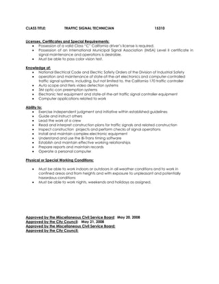 CLASS TITLE: TRAFFIC SIGNAL TECHNICIAN 15310
Licenses, Certificates and Special Requirements:
• Possession of a valid Class “C” California driver’s license is required.
• Possession of an International Municipal Signal Association (IMSA) Level II certificate in
signal maintenance and operations is desirable.
• Must be able to pass color vision test.
Knowledge of:
• National Electrical Code and Electric Safety Orders of the Division of Industrial Safety
• operation and maintenance of state-of-the-art electronics and computer-controlled
traffic signal systems, including, but not limited to, the California 170 traffic controller
• Auto scope and Iteris video detection systems
• 3M optic-con preemption systems
• Electronic test equipment and state-of-the-art traffic signal controller equipment
• Computer applications related to work
Ability to:
• Exercise independent judgment and initiative within established guidelines
• Guide and instruct others
• Lead the work of a crew
• Read and interpret construction plans for traffic signals and related construction
• Inspect construction projects and perform checks of signal operations
• Install and maintain complex electronic equipment
• Understand and use the Bi-Trans timing software
• Establish and maintain effective working relationships
• Prepare reports and maintain records
• Operate a personal computer
Physical or Special Working Conditions:
• Must be able to work indoors or outdoors in all weather conditions and to work in
confined areas and from heights and with exposure to unpleasant and potentially
hazardous conditions
• Must be able to work nights, weekends and holidays as assigned.
Approved by the Miscellaneous Civil Service Board: May 20, 2008
Approved by the City Council: May 21, 2008
Approved by the Miscellaneous Civil Service Board:
Approved by the City Council:
 