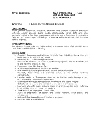 CITY OF BAKERSFIELD CLASS SPECIFICATION: 21400
UNIT: WHITE COLLAR UNIT
EEO4: PROFESSIONAL
CLASS TITLE: POLICE COMPUTER FORENSIC EXAMINER
CLASS SUMMARY:
Under general supervision, processes, examines and analyzes computer hardware,
software, cellular phones, digital media, electronically stored data and other
computer-related evidentiary materials pertaining to law enforcement investigations.
Prepares and presents reports of findings, provides expert testimony, and performs other
work as required.
REPRESENTATIVE DUTIES:
The following typical tasks and responsibilities are representative of all positions in the
class. They are descriptive, not limiting.
Essential Duties:
• Conducts thorough examinations of computer hard disk drives, floppy disks, and
other electronic data storage media;
• Preserves and copies the original media;
• Prevents the transference of viruses, destructive programs, and inadvertent writes
to and from the original media;
• Restores recoverable deleted files;
• Accesses password-protected and secured files;
• Uses forensic software applications to analyze electronic media;
• Physically disassembles and examines computers and related hardware
components;
• Identifies evidence of computer crimes such as the theft and sabotage of data
and unlawful access of data and systems;
• Examines and analyzes text, graphics, multimedia, and digital images;
• Collects, labels, secures and transports evidence from crime scenes;
• Form and articulate expert opinions based on analysis, provide expert testimony
in depositions, trials and other proceedings;
• Works with others to prepare cases for trial;
• Assists in preparation of search and seizure warrants, court orders, and
subpoenas;
• Assists with training and instructing other employees;
• Performs other work as required.
 
