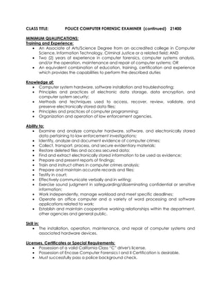 CLASS TITLE: POLICE COMPUTER FORENSIC EXAMINER (continued) 21400
MINIMUM QUALIFICATIONS:
Training and Experience:
• An Associate of Arts/Science Degree from an accredited college in Computer
Science, Information Technology, Criminal Justice or a related field; AND
• Two (2) years of experience in computer forensics, computer systems analysis,
and/or the operation, maintenance and repair of computer systems; OR
• An equivalent combination of education, training, certification and experience
which provides the capabilities to perform the described duties
Knowledge of:
• Computer system hardware, software installation and troubleshooting;
• Principles and practices of electronic data storage, data encryption, and
computer system security;
• Methods and techniques used to access, recover, review, validate, and
preserve electronically stored data files;
• Principles and practices of computer programming;
• Organization and operation of law enforcement agencies.
Ability to:
• Examine and analyze computer hardware, software, and electronically stored
data pertaining to law enforcement investigations;
• Identify, analyze and document evidence of computer crimes;
• Collect, transport, process, and secure evidentiary materials;
• Restore deleted files and access secured data;
• Find and extract electronically stored information to be used as evidence;
• Prepare and present reports of findings;
• Train and instruct others in computer crimes analysis;
• Prepare and maintain accurate records and files;
• Testify in court;
• Effectively communicate verbally and in writing;
• Exercise sound judgment in safeguarding/disseminating confidential or sensitive
information;
• Work independently, manage workload and meet specific deadlines;
• Operate an office computer and a variety of word processing and software
applications related to work;
• Establish and maintain cooperative working relationships within the department,
other agencies and general public.
Skill in:
• The installation, operation, maintenance, and repair of computer systems and
associated hardware devices.
Licenses, Certificates or Special Requirements:
• Possession of a valid California Class “C” driver's license.
• Possession of Encase Computer Forensics I and II Certification is desirable.
• Must successfully pass a police background check.
 