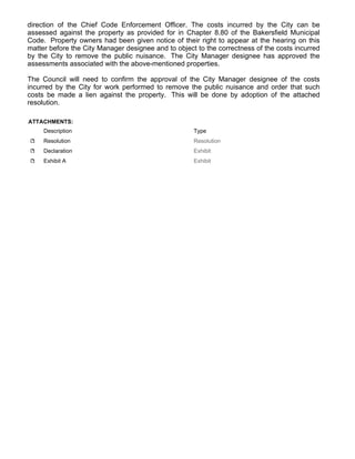 direction of the Chief Code Enforcement Officer. The costs incurred by the City can be
assessed against the property as provided for in Chapter 8.80 of the Bakersfield Municipal
Code. Property owners had been given notice of their right to appear at the hearing on this
matter before the City Manager designee and to object to the correctness of the costs incurred
by the City to remove the public nuisance. The City Manager designee has approved the
assessments associated with the above-mentioned properties.
The Council will need to confirm the approval of the City Manager designee of the costs
incurred by the City for work performed to remove the public nuisance and order that such
costs be made a lien against the property. This will be done by adoption of the attached
resolution.
ATTACHMENTS:
Description Type
Resolution Resolution
Declaration Exhibit
Exhibit A Exhibit
 