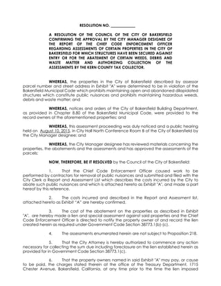 RESOLUTION NO.
A RESOLUTION OF THE COUNCIL OF THE CITY OF BAKERSFIELD
CONFIRMING THE APPROVAL BY THE CITY MANAGER DESIGNEE OF
THE REPORT OF THE CHIEF CODE ENFORCEMENT OFFICER
REGARDING ASSESSMENTS OF CERTAIN PROPERTIES IN THE CITY OF
BAKERSFIELD FOR WHICH STRUCTURES HAVE BEEN SECURED AGAINST
ENTRY OR FOR THE ABATEMENT OF CERTAIN WEEDS, DEBRIS AND
WASTE MATTER AND AUTHORIZING COLLECTION OF THE
ASSESSMENTS BY THE KERN COUNTY TAX COLLECTOR.
WHEREAS, the properties in the City of Bakersfield described by assessor
parcel number and street address in Exhibit "A" were determined to be in violation of the
Bakersfield Municipal Code which prohibits maintaining open and abandoned dilapidated
structures which constitute public nuisances and prohibits maintaining hazardous weeds,
debris and waste matter; and
WHEREAS, notices and orders of the City of Bakersfield Building Department,
as provided in Chapter 8.80 of the Bakersfield Municipal Code, were provided to the
record owners of the aforementioned properties; and
WHEREAS, this assessment proceeding was duly noticed and a public hearing
held on August 10, 2015, in City Hall North Conference Room B of the City of Bakersfield by
the City Manager designee; and
WHEREAS, the City Manager designee has reviewed materials concerning the
properties, the abatements and the assessments and has approved the assessments of the
parcels;
NOW, THEREFORE, BE IT RESOLVED by the Council of the City of Bakersfield:
1. That the Chief Code Enforcement Officer caused work to be
performed by contractors for removal of public nuisances and submitted and filed with the
City Clerk a Report and Assessment List which describes the costs incurred by the City to
abate such public nuisances and which is attached hereto as Exhibit "A", and made a part
hereof by this reference.
2. The costs incurred and described in the Report and Assessment list,
attached hereto as Exhibit “A” are hereby confirmed.
3. The cost of the abatement on the properties as described in Exhibit
"A", are hereby made a lien and special assessment against said properties and the Chief
Code Enforcement Officer is directed to notify the property owner of and record the lien
created herein as required under Government Code Section 38773.1(b)-(c).
4. The assessments enumerated herein are not subject to Proposition 218.
5. That the City Attorney is hereby authorized to commence any action
necessary for collecting the sum due including foreclosure on the lien established herein as
provided for in Government Code Section 38773.1(c).
6. That the property owners named in said Exhibit "A" may pay, or cause
to be paid, the charges stated therein at the office of the Treasury Department, 1715
Chester Avenue, Bakersfield, California, at any time prior to the time the lien imposed
 