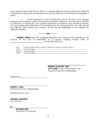 2
under Government Code Section 38773.1 and Bakersfield Municipal Code Section 8.80.190
is foreclosed or placed on the property tax rolls for collection as described in paragraph 7
below.
7. At the discretion of the City Attorney, and in the event such charges
assessed and confirmed against the property as listed in Exhibit "A" are not paid in full prior
to collection or foreclosure, such special assessment or balance due remaining thereof,
may be entered and extended on the property tax roll, and pursuant to law, the County
tax collector shall include such amounts on the tax bill applicable to the property for
collection therein.
----------o0o----------
I HEREBY CERTIFY that the foregoing Resolution was passed and adopted by the
Council of the City of Bakersfield at a regular meeting thereof held on
_____________________________________, by the following vote:
AYES: COUNCILMEMBER RIVERA, MAXWELL, WEIR, SMITH, HANSON, SULLIVAN, PARLIER
NOES: COUNCILMEMBER
ABSTAIN: COUNCILMEMBER
ABSENT: COUNCILMEMBER
ROBERTA GAFFORD, CMC
CITY CLERK and Ex Officio Clerk of the
Council of the City of Bakersfield
APPROVED
HARVEY L. HALL
MAYOR of the City of Bakersfield
APPROVED as to form:
VIRGINIA GENNARO
City Attorney
BY:
RICHARD IGER
Associate City Attorney
 