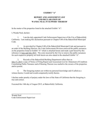 EXHIBIT "A"
REPORT AND ASSESSMENT LIST
AND DECLARATION OF
WANDA NEAL IN SUPPORT THEREOF
In the matter of the properties listed in the attached Exhibit “A”:
I, Wanda Neal, declare:
1. I am the duly appointed Code Enforcement Supervisor of the City of Bakersfield,
California. I am making this declaration pursuant to Chapter 8.80 of the Bakersfield Municipal
Code.
2. As provided by Chapter 8.80 of the Bakersfield Municipal Code and pursuant to
an order of the Building Director, the Code Enforcement Division removed the public nuisances
on the properties listed in Exhibit “A” which is attached hereto and made a part hereof by this
reference in June and July 2015. The costs incurred by the City to remove the public nuisances
for each respective property set forth herein are also stated in the attached Exhibit “A”.
3. Records of the Bakersfield Building Department reflect that on
July 17, 2015 a copy of Notice of Filing Report and Assessment List for Abatement of Condition
Constituting Public Nuisance and of Hearing Thereon was mailed to the owners of the properties
and/or posted.
4. The foregoing matters are within my personal knowledge and if called as a
witness herein, I could and would competently testify thereto.
I declare under penalty of perjury under the laws of the State of California that the foregoing is
true and correct.
Executed this 14th day of August 2015, at Bakersfield, California.
Wanda Neal
Code Enforcement Supervisor
 