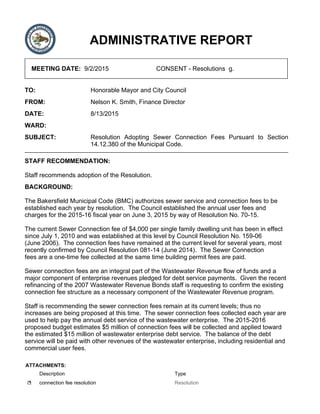 ADMINISTRATIVE REPORT
MEETING DATE: 9/2/2015 CONSENT - Resolutions g.
TO: Honorable Mayor and City Council
FROM: Nelson K. Smith, Finance Director
DATE: 8/13/2015
WARD:
SUBJECT: Resolution Adopting Sewer Connection Fees Pursuant to Section
14.12.380 of the Municipal Code.
STAFF RECOMMENDATION:
Staff recommends adoption of the Resolution.
BACKGROUND:
The Bakersfield Municipal Code (BMC) authorizes sewer service and connection fees to be
established each year by resolution. The Council established the annual user fees and
charges for the 2015-16 fiscal year on June 3, 2015 by way of Resolution No. 70-15.
The current Sewer Connection fee of $4,000 per single family dwelling unit has been in effect
since July 1, 2010 and was established at this level by Council Resolution No. 159-06
(June 2006). The connection fees have remained at the current level for several years, most
recently confirmed by Council Resolution 081-14 (June 2014). The Sewer Connection
fees are a one-time fee collected at the same time building permit fees are paid.
Sewer connection fees are an integral part of the Wastewater Revenue flow of funds and a
major component of enterprise revenues pledged for debt service payments. Given the recent
refinancing of the 2007 Wastewater Revenue Bonds staff is requesting to confirm the existing
connection fee structure as a necessary component of the Wastewater Revenue program.
Staff is recommending the sewer connection fees remain at its current levels; thus no
increases are being proposed at this time. The sewer connection fees collected each year are
used to help pay the annual debt service of the wastewater enterprise. The 2015-2016
proposed budget estimates $5 million of connection fees will be collected and applied toward
the estimated $15 million of wastewater enterprise debt service. The balance of the debt
service will be paid with other revenues of the wastewater enterprise, including residential and
commercial user fees.
ATTACHMENTS:
Description Type
connection fee resolution Resolution
 