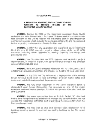 -- Page 1 of 3 Pages --
RESOLUTION NO. ________
A RESOLUTION ADOPTING SEWER CONNECTION FEES
PURSUANT TO SECTION 14.12.380 OF THE
BAKERSFIELD MUNICIPAL CODE.
WHEREAS, Section 14.12.380 of the Bakersfield Municipal Code (BMC)
authorizes the establishment each fiscal year of sewer service and connection
fees sufficient for the City to recover the reasonable costs of providing sewer
connection services, which include the costs associated with and necessitated
by the upgrading and expansion of sewer facilities; and
WHEREAS, in 2007 the City upgraded and expanded Sewer Treatment
Plant #3 from 16 MGD capacity (mgd – million gallons daily) to 32 MGD
capacity, including some upgrades to existing capacity processing and
procedures; and
WHEREAS, the City financed the 2007 upgrade and expansion project
improvements, in whole or in part, with Sewer Revenue Bonds in the principal
amount of $234,425,000; and
WHEREAS, the City Council adopted Resolution No. 70-15 on June 3, 2015
establishing various sewer user fees and charges for the 2015-16 fiscal year; and
WHEREAS, in July 2015 the City refinanced a large portion of the existing
Sewer Revenue Bond debt to take advantage of lower market rates and
reduce annual debt service costs of the enterprise; and
WHEREAS, the City debt repayment of the Sewer Revenue Bonds is
dependent upon Sewer Connection Fee revenues as one of the major
enterprise revenue sources pledged for debt repayments scheduled until the
year 2034; and
WHEREAS, the sewer connection fees set forth in Exhibit “A” attached
hereto and incorporated by reference as though fully set forth herein, do not
exceed the reasonable estimated cost of providing the services for which the
fees are charged; and
WHEREAS, the fees shall be due and payable upon application for a
building permit or permit to connect an existing building to the City sewer
system.
 