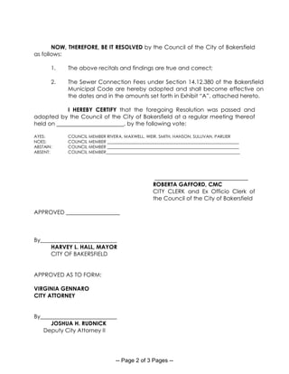 -- Page 2 of 3 Pages --
NOW, THEREFORE, BE IT RESOLVED by the Council of the City of Bakersfield
as follows:
1. The above recitals and findings are true and correct;
2. The Sewer Connection Fees under Section 14.12.380 of the Bakersfield
Municipal Code are hereby adopted and shall become effective on
the dates and in the amounts set forth in Exhibit “A”, attached hereto.
I HEREBY CERTIFY that the foregoing Resolution was passed and
adopted by the Council of the City of Bakersfield at a regular meeting thereof
held on , by the following vote:
AYES: COUNCIL MEMBER RIVERA, MAXWELL, WEIR, SMITH, HANSON, SULLIVAN, PARLIER
NOES: COUNCIL MEMBER ______________________________________________________________
ABSTAIN: COUNCIL MEMBER ______________________________________________________________
ABSENT: COUNCIL MEMBER_______________________________________________________________
_________________________________
ROBERTA GAFFORD, CMC
CITY CLERK and Ex Officio Clerk of
the Council of the City of Bakersfield
APPROVED ___________________
By___________________________
HARVEY L. HALL, MAYOR
CITY OF BAKERSFIELD
APPROVED AS TO FORM:
VIRGINIA GENNARO
CITY ATTORNEY
By___________________________
JOSHUA H. RUDNICK
Deputy City Attorney II
 