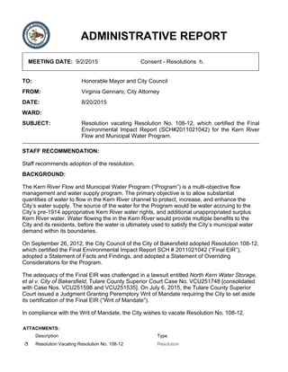 ADMINISTRATIVE REPORT
MEETING DATE: 9/2/2015 Consent - Resolutions h.
TO: Honorable Mayor and City Council
FROM: Virginia Gennaro, City Attorney
DATE: 8/20/2015
WARD:
SUBJECT: Resolution vacating Resolution No. 108-12, which certified the Final
Environmental Impact Report (SCH#2011021042) for the Kern River
Flow and Municipal Water Program.
STAFF RECOMMENDATION:
Staff recommends adoption of the resolution.
BACKGROUND:
The Kern River Flow and Municipal Water Program (“Program”) is a multi-objective flow
management and water supply program. The primary objective is to allow substantial
quantities of water to flow in the Kern River channel to protect, increase, and enhance the
City’s water supply. The source of the water for the Program would be water accruing to the
City’s pre-1914 appropriative Kern River water rights, and additional unappropriated surplus
Kern River water. Water flowing the in the Kern River would provide multiple benefits to the
City and its residents, before the water is ultimately used to satisfy the City’s municipal water
demand within its boundaries.
On September 26, 2012, the City Council of the City of Bakersfield adopted Resolution 108-12,
which certified the Final Environmental Impact Report SCH # 2011021042 (“Final EIR”),
adopted a Statement of Facts and Findings, and adopted a Statement of Overriding
Considerations for the Program.
The adequacy of the Final EIR was challenged in a lawsuit entitled North Kern Water Storage,
et al v. City of Bakersfield, Tulare County Superior Court Case No. VCU251748 [consolidated
with Case Nos. VCU251598 and VCU251535]. On July 6, 2015, the Tulare County Superior
Court issued a Judgment Granting Peremptory Writ of Mandate requiring the City to set aside
its certification of the Final EIR (“Writ of Mandate”).
In compliance with the Writ of Mandate, the City wishes to vacate Resolution No. 108-12.
ATTACHMENTS:
Description Type
Resolution Vacating Resolution No. 108-12 Resolution
 