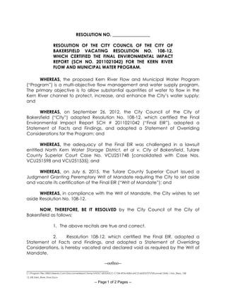 _____________________________________
C:Program Files (X86)Neevia.ComDocconverterproTempNVDC6E55A2CC-C1D8-4F54-AE8A-6AC31662D57DPdfconvert.3546.1.Vac_Reso_108-
12_EIR_Kern_River_Flow.Docx
-- Page 1 of 2 Pages --
RESOLUTION NO. _________________
RESOLUTION OF THE CITY COUNCIL OF THE CITY OF
BAKERSFIELD VACATING RESOLUTION NO. 108-12,
WHICH CERTIFIED THE FINAL ENVIRONMENTAL IMPACT
REPORT (SCH NO. 2011021042) FOR THE KERN RIVER
FLOW AND MUNICIPAL WATER PROGRAM.
WHEREAS, the proposed Kern River Flow and Municipal Water Program
(“Program”) is a multi-objective flow management and water supply program.
The primary objective is to allow substantial quantities of water to flow in the
Kern River channel to protect, increase, and enhance the City’s water supply;
and
WHEREAS, on September 26, 2012, the City Council of the City of
Bakersfield (“City”) adopted Resolution No. 108-12, which certified the Final
Environmental Impact Report SCH # 2011021042 (“Final EIR”), adopted a
Statement of Facts and Findings, and adopted a Statement of Overriding
Considerations for the Program; and
WHEREAS, the adequacy of the Final EIR was challenged in a lawsuit
entitled North Kern Water Storage District, et al v. City of Bakersfield, Tulare
County Superior Court Case No. VCU251748 [consolidated with Case Nos.
VCU251598 and VCU251535]; and
WHEREAS, on July 6, 2015, the Tulare County Superior Court issued a
Judgment Granting Peremptory Writ of Mandate requiring the City to set aside
and vacate its certification of the Final EIR (“Writ of Mandate”); and
WHEREAS, in compliance with the Writ of Mandate, the City wishes to set
aside Resolution No. 108-12.
NOW, THEREFORE, BE IT RESOLVED by the City Council of the City of
Bakersfield as follows:
1. The above recitals are true and correct.
2. Resolution 108-12, which certified the Final EIR, adopted a
Statement of Facts and Findings, and adopted a Statement of Overriding
Considerations, is hereby vacated and declared void as required by the Writ of
Mandate.
--oo0oo--
 