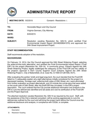 ADMINISTRATIVE REPORT
MEETING DATE: 9/2/2015 Consent - Resolutions i.
TO: Honorable Mayor and City Council
FROM: Virginia Gennaro, City Attorney
DATE: 8/20/2015
WARD:
SUBJECT: Resolution vacating Resolution No. 029-14, which certified Final
Environmental Impact Report (SCH#2008041070) and approved the
24th Street Improvement Project.
STAFF RECOMMENDATION:
Staff recommends adoption of the resolution.
BACKGROUND:
On February 12, 2014, the City Council approved the 24th Street Widening Project, selecting
the widen-to-the-north alternative, and certified the Final Environmental Impact Report (“Final
EIR”) for the project (Resolution No. 029-14). A community group, Citizens Against the 24th
Street Widening Project, legally challenged the adequacy of the Final EIR and the validity of
the project’s approval in Kern County Superior Court (Citizens Against the 24th Street
Widening Project v. City of Bakersfield, et al, Case No. S-1500-CV-281556, KCT).
After evaluating the parties’ briefs and legal argument, the court decided that the Final EIR
failed to (1) adequately explain why eight alternatives initially considered for the project (i.e.
depressed roadway, frontage road, widening both sides of 24th Street, etc.) were eliminated
from further evaluation as project alternatives, and (2) include the cul-de-sacs that were added
on the south side of 24th Street, after the Draft EIR was circulated, in the EIR’s project
description. The court ordered that the City provide additional information and analysis in the
EIR to cure the deficiencies identified and set aside and void its certification of the Final EIR
and the Project Approval.
The attached resolution vacates Resolution No. 029-14 as required by the court. Staff, with
the assistance of the City’s retained consultant, will be working aggressively to cure the
deficiencies outlined by the court and will bring the project back before the Council once the
additional disclosure and analysis, in compliance with CEQA, is complete.
ATTACHMENTS:
Description Type
Resolution Vacating Resolution
 