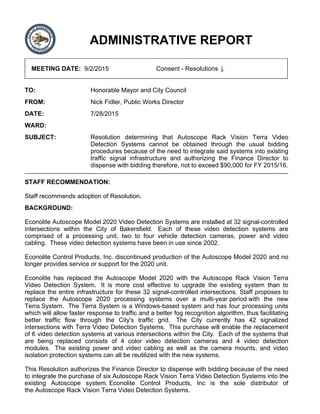 ADMINISTRATIVE REPORT
MEETING DATE: 9/2/2015 Consent - Resolutions j.
TO: Honorable Mayor and City Council
FROM: Nick Fidler, Public Works Director
DATE: 7/28/2015
WARD:
SUBJECT: Resolution determining that Autoscope Rack Vision Terra Video
Detection Systems cannot be obtained through the usual bidding
procedures because of the need to integrate said systems into existing
traffic signal infrastructure and authorizing the Finance Director to
dispense with bidding therefore, not to exceed $90,000 for FY 2015/16.
STAFF RECOMMENDATION:
Staff recommends adoption of Resolution.
BACKGROUND:
Econolite Autoscope Model 2020 Video Detection Systems are installed at 32 signal-controlled
intersections within the City of Bakersfield. Each of these video detection systems are
comprised of a processing unit, two to four vehicle detection cameras, power and video
cabling. These video detection systems have been in use since 2002.
Econolite Control Products, Inc. discontinued production of the Autoscope Model 2020 and no
longer provides service or support for the 2020 unit.
Econolite has replaced the Autoscope Model 2020 with the Autoscope Rack Vision Terra
Video Detection System. It is more cost effective to upgrade the existing system than to
replace the entire infrastructure for these 32 signal-controlled intersections. Staff proposes to
replace the Autoscope 2020 processing systems over a multi-year period with the new
Terra System. The Terra System is a Windows-based system and has four processing units
which will allow faster response to traffic and a better fog recognition algorithm, thus facilitating
better traffic flow through the City's traffic grid. The City currently has 42 signalized
intersections with Terra Video Detection Systems. This purchase will enable the replacement
of 6 video detection systems at various intersections within the City. Each of the systems that
are being replaced consists of 4 color video detection cameras and 4 video detection
modules. The existing power and video cabling as well as the camera mounts, and video
isolation protection systems can all be reutilized with the new systems.
This Resolution authorizes the Finance Director to dispense with bidding because of the need
to integrate the purchase of six Autoscope Rack Vision Terra Video Detection Systems into the
existing Autoscope system. Econolite Control Products, Inc is the sole distributor of
the Autoscope Rack Vision Terra Video Detection Systems.
 
