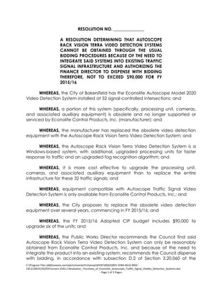 C:Program Files (x86)neevia.comdocConverterProtempNVDC00A5E8D5-5DB3-4616-9B3C-
14C2158CEE26PDFConvert.3543.1.Resolution_-Purchase_of_Econolite_Autoscope_Traffic_Signal_Viedeo_Detection_Systems.doc
- Page 1 of 3 Pages -
RESOLUTION NO. ______________
A RESOLUTION DETERMINING THAT AUTOSCOPE
RACK VISION TERRA VIDEO DETECTION SYSTEMS
CANNOT BE OBTAINED THROUGH THE USUAL
BIDDING PROCEDURES BECAUSE OF THE NEED TO
INTEGRATE SAID SYSTEMS INTO EXISTING TRAFFIC
SIGNAL INFRASTRUCTURE AND AUTHORIZING THE
FINANCE DIRECTOR TO DISPENSE WITH BIDDING
THEREFORE, NOT TO EXCEED $90,000 FOR FY
2015/16
WHEREAS, the City of Bakersfield has the Econolite Autoscope Model 2020
Video Detection System installed at 32 signal-controlled intersections; and
WHEREAS, a portion of this system (specifically, processing unit, cameras,
and associated auxiliary equipment) is obsolete and no longer supported or
serviced by Econolite Control Products, Inc. (manufacturer); and
WHEREAS, the manufacturer has replaced the obsolete video detection
equipment with the Autoscope Rack Vision Terra Video Detection System; and
WHEREAS, the Autoscope Rack Vision Terra Video Detection System is a
Windows-based system, with additional, upgraded processing units for faster
response to traffic and an upgraded fog recognition algorithm; and
WHEREAS, it is more cost effective to upgrade the processing unit,
cameras, and associated auxiliary equipment than to replace the entire
infrastructure for these 32 traffic signals; and
WHEREAS, equipment compatible with Autoscope Traffic Signal Video
Detection System is only available from Econolite Control Products, Inc.; and
WHEREAS, the City proposes to replace the obsolete video detection
equipment over several years, commencing in FY 2015/16; and
WHEREAS, the FY 2015/16 Adopted CIP budget includes $90,000 to
upgrade six of the units; and
WHEREAS, the Public Works Director recommends the Council find said
Autoscope Rack Vision Terra Video Detection System can only be reasonably
obtained from Econolite Control Products, Inc, and because of the need to
integrate the product into an existing system, recommends the Council dispense
with bidding, in accordance with subsection D.2 of Section 3.20.060 of the
 