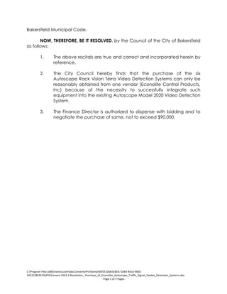 C:Program Files (x86)neevia.comdocConverterProtempNVDC00A5E8D5-5DB3-4616-9B3C-
14C2158CEE26PDFConvert.3543.1.Resolution_-Purchase_of_Econolite_Autoscope_Traffic_Signal_Viedeo_Detection_Systems.doc
- Page 2 of 3 Pages -
Bakersfield Municipal Code.
NOW, THEREFORE, BE IT RESOLVED, by the Council of the City of Bakersfield
as follows:
1. The above recitals are true and correct and incorporated herein by
reference.
2. The City Council hereby finds that the purchase of the six
Autoscope Rack Vision Terra Video Detection Systems can only be
reasonably obtained from one vendor (Econolite Control Products,
Inc) because of the necessity to successfully integrate such
equipment into the existing Autoscope Model 2020 Video Detection
System.
3. The Finance Director is authorized to dispense with bidding and to
negotiate the purchase of same, not to exceed $90,000.
 