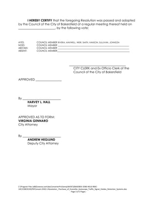C:Program Files (x86)neevia.comdocConverterProtempNVDC00A5E8D5-5DB3-4616-9B3C-
14C2158CEE26PDFConvert.3543.1.Resolution_-Purchase_of_Econolite_Autoscope_Traffic_Signal_Viedeo_Detection_Systems.doc
- Page 3 of 3 Pages -
I HEREBY CERTIFY that the foregoing Resolution was passed and adopted
by the Council of the City of Bakersfield at a regular meeting thereof held on
________________________, by the following vote:
AYES: COUNCIL MEMBER RIVERA, MAXWELL, WEIR, SMITH, HANSON, SULLIVAN, JOHNSON
NOES: COUNCIL MEMBER ______________________________________________________________
ABSTAIN: COUNCIL MEMBER ______________________________________________________________
ABSENT: COUNCIL MEMBER_______________________________________________________________
_____________________________________
CITY CLERK and Ex Officio Clerk of the
Council of the City of Bakersfield
APPROVED _________________
By _________________________
HARVEY L. HALL
Mayor
APPROVED AS TO FORM:
VIRGINIA GENNARO
City Attorney
By _________________________
ANDREW HEGLUND
Deputy City Attorney
 