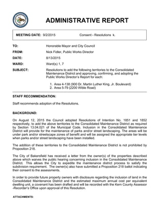 ADMINISTRATIVE REPORT
MEETING DATE: 9/2/2015 Consent - Resolutions k.
TO: Honorable Mayor and City Council
FROM: Nick Fidler, Public Works Director
DATE: 8/13/2015
WARD: Ward(s) 1, 7
SUBJECT: Resolutions to add the following territories to the Consolidated
Maintenance District and approving, confirming, and adopting the
Public Works Director’s Report for each:
Area 4-138 (900 Dr. Martin Luther King, Jr. Boulevard)1.
Area 5-79 (2200 Wible Road)2.
STAFF RECOMMENDATION:
Staff recommends adoption of the Resolutions.
BACKGROUND:
On August 12, 2015 the Council adopted Resolutions of Intention No. 1851 and 1852
respectively, to add the above territories to the Consolidated Maintenance District as required
by Section 13.04.021 of the Municipal Code. Inclusion in the Consolidated Maintenance
District will provide for the maintenance of parks and/or street landscaping. The areas will be
under park and/or streetscape zones of benefit and will be assigned the appropriate tier levels
when parks and/or street landscaping have been installed.
The addition of these territories to the Consolidated Maintenance District is not prohibited by
Proposition 218.
The City of Bakersfield has received a letter from the owner(s) of the properties described
above which waives the public hearing concerning inclusion in the Consolidated Maintenance
District. This allows the City to expedite the maintenance district process to satisfy the
subdivision requirement. The owner(s) also have submitted a Proposition 218 ballot indicating
their consent to the assessments.
In order to provide future property owners with disclosure regarding the inclusion of land in the
Consolidated Maintenance District and the estimated maximum annual cost per equivalent
dwelling unit, a covenant has been drafted and will be recorded with the Kern County Assessor
-Recorder’s Office upon approval of this Resolution.
ATTACHMENTS:
 