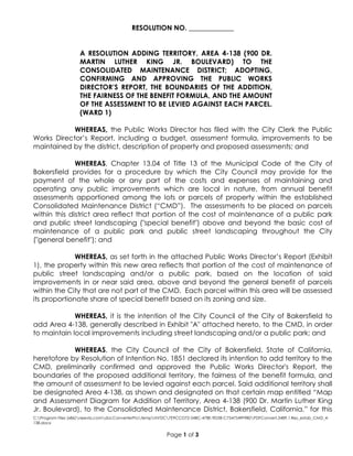 C:Program Files (x86)neevia.comdocConverterProtempNVDC7E9CCD72-54BC-478E-9D3B-C7547549F9B0PDFConvert.3489.1.Res_estab_CMD_4-
138.docx
Page 1 of 3
RESOLUTION NO. _____________
A RESOLUTION ADDING TERRITORY, AREA 4-138 (900 DR.
MARTIN LUTHER KING JR. BOULEVARD) TO THE
CONSOLIDATED MAINTENANCE DISTRICT; ADOPTING,
CONFIRMING AND APPROVING THE PUBLIC WORKS
DIRECTOR’S REPORT, THE BOUNDARIES OF THE ADDITION,
THE FAIRNESS OF THE BENEFIT FORMULA, AND THE AMOUNT
OF THE ASSESSMENT TO BE LEVIED AGAINST EACH PARCEL.
(WARD 1)
WHEREAS, the Public Works Director has filed with the City Clerk the Public
Works Director’s Report, including a budget, assessment formula, improvements to be
maintained by the district, description of property and proposed assessments; and
WHEREAS, Chapter 13.04 of Title 13 of the Municipal Code of the City of
Bakersfield provides for a procedure by which the City Council may provide for the
payment of the whole or any part of the costs and expenses of maintaining and
operating any public improvements which are local in nature, from annual benefit
assessments apportioned among the lots or parcels of property within the established
Consolidated Maintenance District (“CMD”). The assessments to be placed on parcels
within this district area reflect that portion of the cost of maintenance of a public park
and public street landscaping ("special benefit") above and beyond the basic cost of
maintenance of a public park and public street landscaping throughout the City
("general benefit"); and
WHEREAS, as set forth in the attached Public Works Director’s Report (Exhibit
1), the property within this new area reflects that portion of the cost of maintenance of
public street landscaping and/or a public park, based on the location of said
improvements in or near said area, above and beyond the general benefit of parcels
within the City that are not part of the CMD. Each parcel within this area will be assessed
its proportionate share of special benefit based on its zoning and size.
WHEREAS, it is the intention of the City Council of the City of Bakersfield to
add Area 4-138, generally described in Exhibit "A" attached hereto, to the CMD, in order
to maintain local improvements including street landscaping and/or a public park; and
WHEREAS, the City Council of the City of Bakersfield, State of California,
heretofore by Resolution of Intention No. 1851 declared its intention to add territory to the
CMD, preliminarily confirmed and approved the Public Works Director's Report, the
boundaries of the proposed additional territory, the fairness of the benefit formula, and
the amount of assessment to be levied against each parcel. Said additional territory shall
be designated Area 4-138, as shown and designated on that certain map entitled “Map
and Assessment Diagram for Addition of Territory, Area 4-138 (900 Dr. Martin Luther King
Jr. Boulevard), to the Consolidated Maintenance District, Bakersfield, California,” for this
 