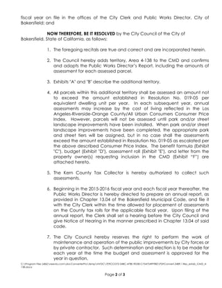 C:Program Files (x86)neevia.comdocConverterProtempNVDC7E9CCD72-54BC-478E-9D3B-C7547549F9B0PDFConvert.3489.1.Res_estab_CMD_4-
138.docx
Page 2 of 3
fiscal year on file in the offices of the City Clerk and Public Works Director, City of
Bakersfield; and
NOW THEREFORE, BE IT RESOLVED by the City Council of the City of
Bakersfield, State of California, as follows:
1. The foregoing recitals are true and correct and are incorporated herein.
2. The Council hereby adds territory, Area 4-138 to the CMD and confirms
and adopts the Public Works Director’s Report, including the amounts of
assessment for each assessed parcel.
3. Exhibits "A" and "B" describe the additional territory.
4. All parcels within this additional territory shall be assessed an amount not
to exceed the amount established in Resolution No. 019-05 per
equivalent dwelling unit per year. In each subsequent year, annual
assessments may increase by the cost of living reflected in the Los
Angeles-Riverside-Orange County/All Urban Consumers Consumer Price
Index. However, parcels will not be assessed until park and/or street
landscape improvements have been installed. When park and/or street
landscape improvements have been completed, the appropriate park
and street tiers will be assigned, but in no case shall the assessments
exceed the amount established in Resolution No. 019-05 as escalated per
the above described Consumer Price Index. The benefit formula (Exhibit
"C"), budget (Exhibit "D"), assessment roll (Exhibit "E"), and letter from the
property owner(s) requesting inclusion in the CMD (Exhibit “F”) are
attached hereto.
5. The Kern County Tax Collector is hereby authorized to collect such
assessments.
6. Beginning in the 2015-2016 fiscal year and each fiscal year thereafter, the
Public Works Director is hereby directed to prepare an annual report, as
provided in Chapter 13.04 of the Bakersfield Municipal Code, and file it
with the City Clerk within the time allowed for placement of assessments
on the County tax rolls for the applicable fiscal year. Upon filing of the
annual report, the Clerk shall set a hearing before the City Council and
give Notice of Hearing in the manner prescribed in Chapter 13.04 of said
code.
7. The City Council hereby reserves the right to perform the work of
maintenance and operation of the public improvements by City forces or
by private contractor. Such determination and election is to be made for
each year at the time the budget and assessment is approved for the
year in question.
 