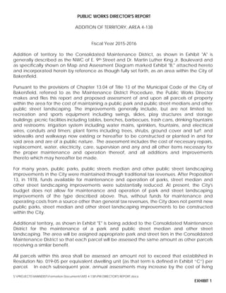 PUBLIC WORKS DIRECTOR'S REPORT
ADDITION OF TERRITORY, AREA 4-138
Fiscal Year 2015-2016
Addition of territory to the Consolidated Maintenance District, as shown in Exhibit "A" is
generally described as the NWC of E. 9th Street and Dr. Martin Luther King Jr. Boulevard and
as specifically shown on Map and Assessment Diagram marked Exhibit "B," attached hereto
and incorporated herein by reference as though fully set forth, as an area within the City of
Bakersfield.
Pursuant to the provisions of Chapter 13.04 of Title 13 of the Municipal Code of the City of
Bakersfield, referred to as the Maintenance District Procedure, the Public Works Director
makes and files this report and proposed assessment of and upon all parcels of property
within the area for the cost of maintaining a public park and public street medians and other
public street landscaping. The improvements generally include, but are not limited to,
recreation and sports equipment including swings, slides, play structures and storage
buildings; picnic facilities including tables, benches, barbecues, trash cans, drinking fountains
and restrooms; irrigation system including water mains, sprinklers, fountains, and electrical
wires, conduits and timers; plant forms including trees, shrubs, ground cover and turf; and
sidewalks and walkways now existing or hereafter to be constructed or planted in and for
said area and are of a public nature. The assessment includes the cost of necessary repairs,
replacement, water, electricity, care, supervision and any and all other items necessary for
the proper maintenance and operation thereof, and all additions and improvements
thereto which may hereafter be made.
For many years, public parks, public streets median and other public street landscaping
improvements in the City were maintained through traditional tax revenues. After Proposition
13, in 1978, funds available for maintenance and operation of parks, street median and
other street landscaping improvements were substantially reduced. At present, the City's
budget does not allow for maintenance and operation of park and street landscaping
improvements of the type described above. Thus, without funds for maintenance and
operating costs from a source other than general tax revenues, the City does not permit new
public parks, street median and other street landscaping improvements to be constructed
within the City.
Additional territory, as shown in Exhibit "E" is being added to the Consolidated Maintenance
District for the maintenance of a park and public street median and other street
landscaping. The area will be assigned appropriate park and street tiers in the Consolidated
Maintenance District so that each parcel will be assessed the same amount as other parcels
receiving a similar benefit.
All parcels within this area shall be assessed an amount not to exceed that established in
Resolution No. 019-05 per equivalent dwelling unit (as that term is defined in Exhibit “C”) per
parcel. In each subsequent year, annual assessments may increase by the cost of living
S:PROJECTSMAINDISTFormation DocumentsMD 4-138PW DIRECTOR'S REPORT.docx
EXHIBIT 1
 