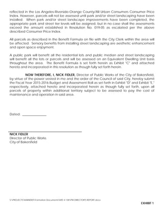 reflected in the Los Angeles-Riverside-Orange County/All Urban Consumers Consumer Price
Index. However, parcels will not be assessed until park and/or street landscaping have been
installed. When park and/or street landscape improvements have been completed, the
appropriate park and street tier levels will be assigned, but in no case shall the assessments
exceed the amount established in Resolution No. 019-05 as escalated per the above
described Consumer Price Index.
All parcels as described in the Benefit Formula on file with the City Clerk within the area will
be affected. Sensory benefits from installing street landscaping are aesthetic enhancement
and open space enjoyment.
A public park will benefit all the residential lots and public median and street landscaping
will benefit all the lots or parcels and will be assessed on an Equivalent Dwelling Unit basis
throughout the area. The Benefit Formula is set forth herein as Exhibit "C" and attached
hereto and incorporated in this resolution as though fully set forth herein.
NOW THEREFORE, I, NICK FIDLER, Director of Public Works of the City of Bakersfield,
by virtue of the power vested in me and the order of the Council of said City, hereby submit
the Fiscal Year 2015-2016 Budget and Assessment Roll as set forth in Exhibit "D" and Exhibit "E,"
respectively, attached hereto and incorporated herein as though fully set forth, upon all
parcels of property within additional territory subject to be assessed to pay the cost of
maintenance and operation in said area.
Dated: _______________
NICK FIDLER
Director of Public Works
City of Bakersfield
S:PROJECTSMAINDISTFormation DocumentsMD 4-138PW DIRECTOR'S REPORT.docx
EXHIBIT 1
 