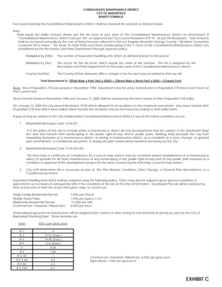 CONSOLIDATED MAINTENANCE DISTRICT
CITY OF BAKERSFIELD
BENEFIT FORMULA
Each parcel joining the Consolidated Maintenance District shall be assessed the amount as defined below:
Rate:
Shall equal the dollar amount shown per the tier level of your zone of the Consolidated Maintenance District on Attachment A
“Consolidated Maintenance District Cost per Tier” as approved by City Council Resolution 019-15. As per the Resolution, “Said amounts
shall be increased annually by the cost of living increase reflected in the Los Angeles–Riverside–Orange County / All Urban Consumers
Consumer Price Index.” Tier levels for both Parks and Street Landscaping in the 5 zones of the Consolidated Maintenance District are
established by the Recreation and Parks Department through separate policy.
Multiplied by (EDU): The number of Equivalent Dwelling Units (EDU's as defined below) for the parcel.
Multiplied by (Tier): The factor for the tier level, which equals the street or tier number. This tier is assigned by the
Recreation and Parks Department for the entire area of the Consolidated Maintenance District.
County Fee(Tier): The County of Kern Assessors Office charges a fee for each parcel added to their tax roll.
Total Assessment $= ((Park Rate x Park Tier) x EDU)) + ((Street Rate x Street Tier) x EDU) + (County Fee)
Note: Since Proposition 218 was passed in November 1996, assessment rates for areas formed prior to Proposition 218 have been frozen at
their current rate.
Areas formed between November 1996 and January 12, 2005 shall be assessed by the terms stated on their Proposition 218 ballot.
On January 12, 2005 the city passed Resolution 19-05 which allowed for an escalator on the maximum assessment. Any areas formed after
Proposition 218 and which have ballots which include this escalator may be increased according to their ballot terms.
A parcel may be added to the City of Bakersfield Consolidated Maintenance District if any of the below conditions occurs:
1. Bakersfield Municipal code 13.04.021:
“It is the policy of the city to include within a maintenance district all new developments that are subject to the Subdivision Map
Act and that benefit from landscaping in the public right-of-way and/or public parks. Nothing shall preclude the city from
requesting formation of a maintenance district, or joining a maintenance district, as a condition of a zone change, or general
plan amendment, or conditional use permit, or during site plan review where deemed necessary by the city.”
2. Bakersfield Municipal Code 13.04.022 (A):
“No final map or certificate of compliance for a parcel map waiver may be recorded absent establishment of a maintenance
district to provide for all future maintenance of any landscaping in the public right-of-way and of any public park required as a
condition of approval of the development project for the area covered by the final map or parcel map waiver.”
3. City staff determines this is necessary as part of: Site Plan Review Conditions, Zone Change, a General Plan Amendment, or a
Conditional Use Permit.
Equivalent Dwelling Units (EDU) shall be assigned using the following policy. EDU’s may also be adjusted given special conditions or
agreements as necessary to adequately reflect the conditions of the site at the time of formation. Developed Parcels will be assessed by
their actual units on their site as per their plans, map, or current use.
Single Family Residential Parcels: 1 EDU per Parcel
Mobile Home Parks: 1 EDU per Space / Lot
Multifamily Residential Parcels: .71 EDU per Unit
(Commercial / Industrial / Mixed Use): 6 EDU per Acre
Undeveloped ground in its natural state will be assigned EDU’s based on their zoning at max theoretical density as used by the City of
Bakersfield Planning Dept. Those densities are:
Commercial / Industrial / Mixed Use: 6 EDU per gross acre
Agricultural: 1 EDU per gross acre
Zone EDU’s per gross acre
R-1 4
R-2 17.42 (max.)
R-3 34.85 (max.)
R-4 72.6 (max.)
E 4.36
R-S 1.82
R-S-1A 1
R-S-2.5A 0.4
R-S-5A 0.2
R-S-10A 0.1
EXHIBIT C
 