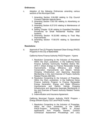 Ordinances:
c. Adoption of the following Ordinances amending various
sections of the Municipal Code:
Amending Section 2.04.080 relating to City Council
Consent Calendar Agenda Items.
1.
Amending Section 5.50.100 relating to Advertising on
Taxicabs.
2.
Amending Section 8.27.010 relating to Maintenance of
property.
3.
Adding Chapter 15.56 relating to Expedited Permitting
Procedures for Small Residential Rooftop Solar
Systems.
4.
Amending Section 16.32.060 relating to Tract Map
Improvements.
5.
Amending Section 17.60.070 relating to Specialized
Signs.
6.
Resolutions:
d. Approval of Two (2) Property Assessed Clean Energy (PACE)
Programs In the City of Bakersfield:
California Home Finance Authority PACE Program - Ygrene
Resolution Consenting to the Inclusion of Properties,
Within the City's Jurisdiction, in the California Home
Finance Authority Community Facilities District NO.
2014-1 (Clean Energy) to Finance Renewable Energy
Improvements, Energy Efficiency and Water
Conservation Improvements and Electric Vehicle
Charging Infrastructure and Approving Associate
Membership in the Joint Exercise of Powers Authority
Related Thereto (SB 555).
1.
Resolution Consenting to the Inclusion of Properties,
Within the City's Jurisdiction, in the California Home
Finance Authority Program to Finance Renewable
Energy Generation, Energy and Water Efficiency
Improvements and Electric Vehicle Charging
Infrastructure and Approving Associate Membership in
the Joint Exercise of Powers Authority Related Thereto
(AB 811).
2.
Indemnification and Insurance Agreement.3.
California Municipal Finance Authority PACE Program -
Energy Efficient Equity ("E3") and PACE Funding
Resolution Consenting to the Inclusion of Properties,
Within the City's Jurisdiction, in the CMFA
PACE Program; Authorizing CMFA to Accept
Applications from Property Owners, Conduct
Contractual Assessment Proceedings and Levy
1.
 
