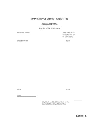 Assessor's Tax No. Total amount to
be collected for
FY (2015-2016)
018-061-14-005 $0.00
1 $0.00
1 $0.00
1 $0.00
1 $0.00
1 $0.00
1 $0.00
1 $0.00
1 $0.00
1 $0.00
1 $0.00
1 $0.00
1 $0.00
1 $0.00
1 $0.00
1 $0.00
Total $0.00
Date:
City Clerk and Ex Officio Clerk of the
Council of the City of Bakersfield
FISCAL YEAR 2015-2016
MAINTENANCE DISTRICT AREA 4-138
ASSESSMENT ROLL
EXHIBIT E
 