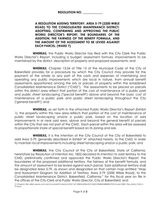 C:Program Files (x86)neevia.comdocConverterProtempNVDC67142824-63A8-4C07-BAE2-9B5B56DBB40BPDFConvert.3498.1.Res_estab_CMD_5-
79.docx
Page 1 of 3
RESOLUTION NO. _____________
A RESOLUTION ADDING TERRITORY, AREA 5-79 (2200 WIBLE
ROAD) TO THE CONSOLIDATED MAINTENANCE DISTRICT;
ADOPTING, CONFIRMING AND APPROVING THE PUBLIC
WORKS DIRECTOR’S REPORT, THE BOUNDARIES OF THE
ADDITION, THE FAIRNESS OF THE BENEFIT FORMULA, AND
THE AMOUNT OF THE ASSESSMENT TO BE LEVIED AGAINST
EACH PARCEL. (WARD 7)
WHEREAS, the Public Works Director has filed with the City Clerk the Public
Works Director’s Report, including a budget, assessment formula, improvements to be
maintained by the district, description of property and proposed assessments; and
WHEREAS, Chapter 13.04 of Title 13 of the Municipal Code of the City of
Bakersfield provides for a procedure by which the City Council may provide for the
payment of the whole or any part of the costs and expenses of maintaining and
operating any public improvements which are local in nature, from annual benefit
assessments apportioned among the lots or parcels of property within the established
Consolidated Maintenance District (“CMD”). The assessments to be placed on parcels
within this district area reflect that portion of the cost of maintenance of a public park
and public street landscaping ("special benefit") above and beyond the basic cost of
maintenance of a public park and public street landscaping throughout the City
("general benefit"); and
WHEREAS, as set forth in the attached Public Works Director’s Report (Exhibit
1), the property within this new area reflects that portion of the cost of maintenance of
public street landscaping and/or a public park, based on the location of said
improvements in or near said area, above and beyond the general benefit of parcels
within the City that are not part of the CMD. Each parcel within this area will be assessed
its proportionate share of special benefit based on its zoning and size.
WHEREAS, it is the intention of the City Council of the City of Bakersfield to
add Area 5-79, generally described in Exhibit "A" attached hereto, to the CMD, in order
to maintain local improvements including street landscaping and/or a public park; and
WHEREAS, the City Council of the City of Bakersfield, State of California,
heretofore by Resolution of Intention No. 1852 declared its intention to add territory to the
CMD, preliminarily confirmed and approved the Public Works Director's Report, the
boundaries of the proposed additional territory, the fairness of the benefit formula, and
the amount of assessment to be levied against each parcel. Said additional territory shall
be designated Area 5-79, as shown and designated on that certain map entitled “Map
and Assessment Diagram for Addition of Territory, Area 5-79 (2200 Wible Road), to the
Consolidated Maintenance District, Bakersfield, California,” for this fiscal year on file in
the offices of the City Clerk and Public Works Director, City of Bakersfield; and
 