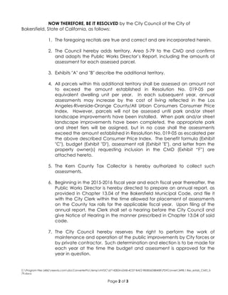 C:Program Files (x86)neevia.comdocConverterProtempNVDC67142824-63A8-4C07-BAE2-9B5B56DBB40BPDFConvert.3498.1.Res_estab_CMD_5-
79.docx
Page 2 of 3
NOW THEREFORE, BE IT RESOLVED by the City Council of the City of
Bakersfield, State of California, as follows:
1. The foregoing recitals are true and correct and are incorporated herein.
2. The Council hereby adds territory, Area 5-79 to the CMD and confirms
and adopts the Public Works Director’s Report, including the amounts of
assessment for each assessed parcel.
3. Exhibits "A" and "B" describe the additional territory.
4. All parcels within this additional territory shall be assessed an amount not
to exceed the amount established in Resolution No. 019-05 per
equivalent dwelling unit per year. In each subsequent year, annual
assessments may increase by the cost of living reflected in the Los
Angeles-Riverside-Orange County/All Urban Consumers Consumer Price
Index. However, parcels will not be assessed until park and/or street
landscape improvements have been installed. When park and/or street
landscape improvements have been completed, the appropriate park
and street tiers will be assigned, but in no case shall the assessments
exceed the amount established in Resolution No. 019-05 as escalated per
the above described Consumer Price Index. The benefit formula (Exhibit
"C"), budget (Exhibit "D"), assessment roll (Exhibit "E"), and letter from the
property owner(s) requesting inclusion in the CMD (Exhibit “F”) are
attached hereto.
5. The Kern County Tax Collector is hereby authorized to collect such
assessments.
6. Beginning in the 2015-2016 fiscal year and each fiscal year thereafter, the
Public Works Director is hereby directed to prepare an annual report, as
provided in Chapter 13.04 of the Bakersfield Municipal Code, and file it
with the City Clerk within the time allowed for placement of assessments
on the County tax rolls for the applicable fiscal year. Upon filing of the
annual report, the Clerk shall set a hearing before the City Council and
give Notice of Hearing in the manner prescribed in Chapter 13.04 of said
code.
7. The City Council hereby reserves the right to perform the work of
maintenance and operation of the public improvements by City forces or
by private contractor. Such determination and election is to be made for
each year at the time the budget and assessment is approved for the
year in question.
 