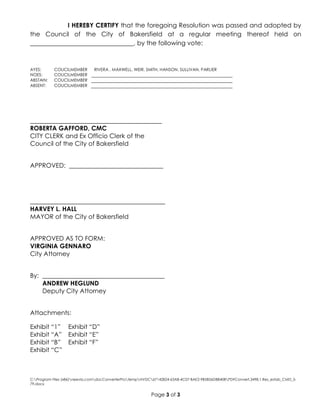 C:Program Files (x86)neevia.comdocConverterProtempNVDC67142824-63A8-4C07-BAE2-9B5B56DBB40BPDFConvert.3498.1.Res_estab_CMD_5-
79.docx
Page 3 of 3
I HEREBY CERTIFY that the foregoing Resolution was passed and adopted by
the Council of the City of Bakersfield at a regular meeting thereof held on
_________________________________, by the following vote:
AYES: COUCILMEMBER RIVERA , MAXWELL, WEIR, SMITH, HANSON, SULLIVAN, PARLIER
NOES: COUCILMEMBER
ABSTAIN: COUCILMEMBER
ABSENT: COUCILMEMBER
__________________________________________
ROBERTA GAFFORD, CMC
CITY CLERK and Ex Officio Clerk of the
Council of the City of Bakersfield
APPROVED: ______________________________
___________________________________________
HARVEY L. HALL
MAYOR of the City of Bakersfield
APPROVED AS TO FORM:
VIRGINIA GENNARO
City Attorney
By: _______________________________________
ANDREW HEGLUND
Deputy City Attorney
Attachments:
Exhibit “1” Exhibit “D”
Exhibit “A” Exhibit “E”
Exhibit “B” Exhibit “F”
Exhibit “C”
 