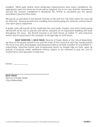 installed. When park and/or street landscape improvements have been completed, the
appropriate park and street tier levels will be assigned, but in no case shall the assessments
exceed the amount established in Resolution No. 019-05 as escalated per the above
described Consumer Price Index.
All parcels as described in the Benefit Formula on file with the City Clerk within the area will
be affected. Sensory benefits from installing street landscaping are aesthetic enhancement
and open space enjoyment.
A public park will benefit all the residential lots and public median and street landscaping
will benefit all the lots or parcels and will be assessed on an Equivalent Dwelling Unit basis
throughout the area. The Benefit Formula is set forth herein as Exhibit "C" and attached
hereto and incorporated in this resolution as though fully set forth herein.
NOW THEREFORE, I, NICK FIDLER, Director of Public Works of the City of Bakersfield,
by virtue of the power vested in me and the order of the Council of said City, hereby submit
the Fiscal Year 2015-2016 Budget and Assessment Roll as set forth in Exhibit "D" and Exhibit "E,"
respectively, attached hereto and incorporated herein as though fully set forth, upon all
parcels of property within additional territory subject to be assessed to pay the cost of
maintenance and operation in said area.
Dated: _______________
NICK FIDLER
Director of Public Works
City of Bakersfield
S:PROJECTSMAINDISTFormation DocumentsMD 5-79PW DIRECTOR'S REPORT.docx EXHIBIT 1
 