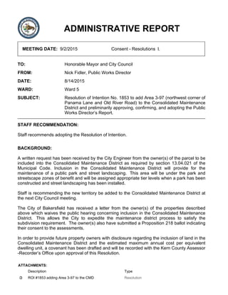 ADMINISTRATIVE REPORT
MEETING DATE: 9/2/2015 Consent - Resolutions l.
TO: Honorable Mayor and City Council
FROM: Nick Fidler, Public Works Director
DATE: 8/14/2015
WARD: Ward 5
SUBJECT: Resolution of Intention No. 1853 to add Area 3-97 (northwest corner of
Panama Lane and Old River Road) to the Consolidated Maintenance
District and preliminarily approving, confirming, and adopting the Public
Works Director’s Report.
STAFF RECOMMENDATION:
Staff recommends adopting the Resolution of Intention.
BACKGROUND:
A written request has been received by the City Engineer from the owner(s) of the parcel to be
included into the Consolidated Maintenance District as required by section 13.04.021 of the
Municipal Code. Inclusion in the Consolidated Maintenance District will provide for the
maintenance of a public park and street landscaping. This area will be under the park and
streetscape zones of benefit and will be assigned appropriate tier levels when a park has been
constructed and street landscaping has been installed.
Staff is recommending the new territory be added to the Consolidated Maintenance District at
the next City Council meeting.
The City of Bakersfield has received a letter from the owner(s) of the properties described
above which waives the public hearing concerning inclusion in the Consolidated Maintenance
District. This allows the City to expedite the maintenance district process to satisfy the
subdivision requirement. The owner(s) also have submitted a Proposition 218 ballot indicating
their consent to the assessments.
In order to provide future property owners with disclosure regarding the inclusion of land in the
Consolidated Maintenance District and the estimated maximum annual cost per equivalent
dwelling unit, a covenant has been drafted and will be recorded with the Kern County Assessor
-Recorder’s Office upon approval of this Resolution.
ATTACHMENTS:
Description Type
ROI #1853 adding Area 3-97 to the CMD Resolution
 